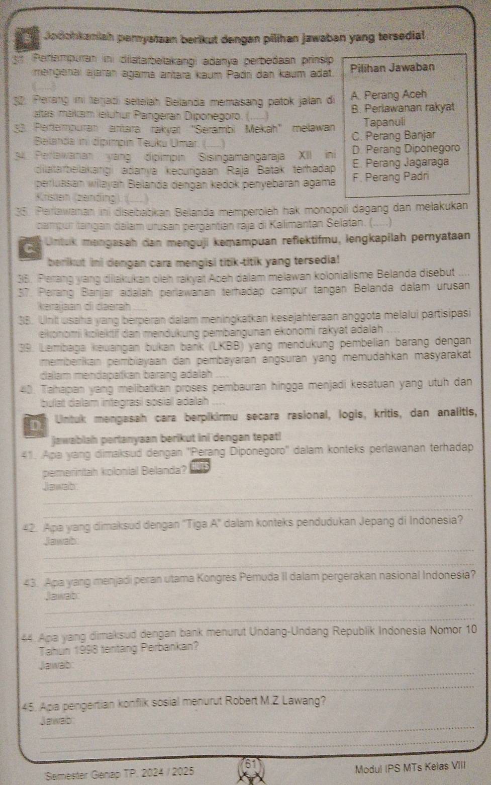 dodohkaniah perystaan berikut dengan pilíhan jawaban yang tersedial
5 (Periempuran in dilatarbelakangi adanya perbedaan prinsip Pilihan Jawaban
mangenaï ajaran agama antara kaum Padri dan kaum adat.
32. Perang ini terjadi setelah Belanda memasang patok jalan di A. Perang Aceh
atas makam leluhur Pängeran Diponegoro. (. B. Perlawanan rakyat
53. Pertempuran antara rákyaï "Serambi Mekah' melawan Tapanuli
Belanda ini dipimpin Teuku Umar. ( _ C. Perang Banjar
3. Perlawanan yang dipimpin Sisingamangaraja XII ini D. Perang Diponegoro
E. Perang Jagaraga
dilatarbelakangi adanya kecurigaan Raja Batak terhadap F. Perang Padri
perluasan wilayah Belanda dengán kedok penyebaran agama
Kristen (zending). (...)
35. Perlawanan ini disebabkan Belanda memperoleh hak monopoli dagang dan melakukan
campor tangan dalam urusan pergantian raja di Kalimantan Selatan. (. __.)
Untuk mengasah dan menguji kemampuan reflektifmu, lengkapilah pernyataan
berikut ini dengan cara mengisi titik-titik yang tersedia!
35. Perang yang dilakukan oleh rakyat Aoeh dalam melawan kolonialisme Belanda disebut ....
37. Perang Banjar adalah perlawanan terhadap campur tangan Belanda dalam urusan
kərajaan di daerah
38. Unit usaha yang berperan dalam meningkatkan kesejahteraan anggota melalui partisipasi
ekonomi kolektif dan mendukung pembangunan ekonomi rakyat adalah 
39. Lemibaga keuangan bukan bańk (LKBB) yang mendukung pembelian barang dengan
memberikan pembiayaan dan pembayaran angsuran yang memudahkan masyarakat
dalam mendapatkan barang adalah
40. Tahapan yang melibatkan proses pembauran hingga menjadi kesatuan yang utuh dan
bulat dalam integrasi sosial adalah
D Untuk mengasah cara berpikirmu secara rasional, logis, kritis, dan analitis,
jawablah pertanyaan berikut ini dengan tepat!
41. Apa yang dimaksud dengan ''Perang Diponegoro'' dalam konteks perlawanan terhadap
pemerintah kolonial Belanda?
_
Jawab
_
42. Apa yang dimaksud dengan ''Tiga A'' dalam konteks pendudukan Jepang di Indonesia?
_
Jawab
_
43. Apa yang menjadi peran utama Kongres Pemuda II dalam pergerakan nasional Indonesia?
_
Jawab
_
44. Apa yang dimaksud dengan bank menurut Undang-Undang Republik Indonesia Nomor 10
Tahun 1998 tentang Perbankan?
_
Jawab:
_
45. Apa pengertian konflik sosial menurut Robert M.Z Lawang?
_
Jawab
_
Semester Genap TP. 2024 / 2025
Modul IPS MTs Kelas VIII