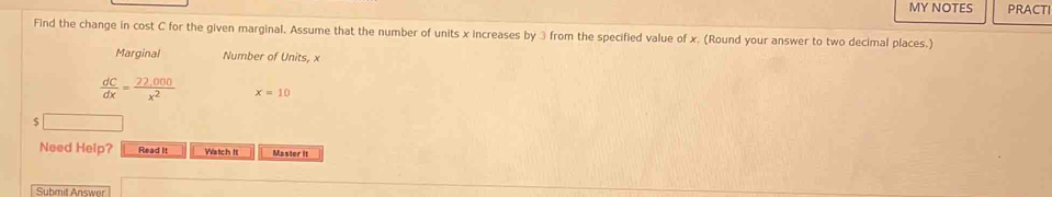 MY NOTES PRACTI 
Find the change in cost C for the given marginal. Assume that the number of units x increases by ③ from the specified value of x. (Round your answer to two decimal places.) 
Marginal Number of Units, x
 dC/dx = (22,000)/x^2  x=10
S 
Need Help? Read It Watch It Master it 
Submit Answer