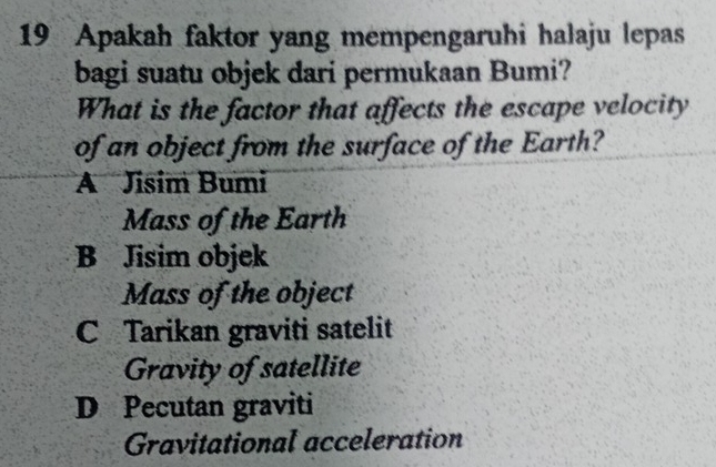 Apakah faktor yang mempengaruhi halaju lepas
bagi suatu objek dari permukaan Bumi?
What is the factor that affects the escape velocity
of an object from the surface of the Earth?
A Jisim Bumi
Mass of the Earth
B Jisim objek
Mass of the object
C Tarikan graviti satelit
Gravity of satellite
D Pecutan graviti
Gravitational acceleration