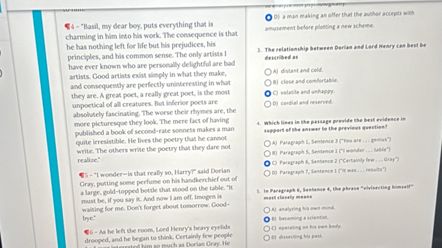 ¶4 - "Basil, my dear boy, puts everything that is D) a man making an offer that the author accepts with
charming in him into his work. The consequence is that amusement before plotting a new scheme.
he has nothing left for life but his prejudices, his 3. The relationship between Dorian and Lord Henry can best be
principles, and his common sense. The only artists I described as
have ever known who are personally delightful are bad
artists. Good artists exist simply in what they make, A) distant and cold.
and consequently are perfectly uninteresting in what B) close and comfortable.
they are. A great poet, a really great poet, is the most C) volatile and unhappy.
unpoetical of all creatures. But inferior poets are D) cordial and reserved.
absolutely fascinating. The worse their rhymes are, the
more picturesque they look. The mere fact of having 4. Which lines in the passage provide the best evidence in
published a book of second-rate sonnets makes a man support of the answer to the previous question?
quite irresistible. He lives the poetry that he cannot A) Paragraph 1, Sentence 3 ("You are . . . genius")
write. The others write the poetry that they dare not
realize." B) Paragraph 5, Sentence 1 ("I wonder . . . table")
¶5- "I wonder—is that really so, Harry?" said Dorian C) Paragraph 6, Sentence 2 ("Certainly few . . . Gray")
Gray, putting some perfume on his handkerchief out of D) Paragraph 7, Sentence 1 ("It was . . . results")
a large, gold-topped bottle that stood on the table. "It 5. In Paragraph 6, Sentence 4, the phrase “vivisecting himself”
must be, if you say it. And now I am off. Imogen is most closely means
waiting for me. Don't forget about tomorrow. Good- A) analyzing his own mind.
bye." B) becoming a scientist.
6 - As he left the room, Lord Henry's heavy eyelids C) operating on his own body.
drooped, and he began to think. Certainly few people D) dissecting his past.
nterested him so much as Dorian Gray. He