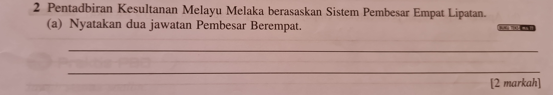 Pentadbiran Kesultanan Melayu Melaka berasaskan Sistem Pembesar Empat Lipatan. 
(a) Nyatakan dua jawatan Pembesar Berempat. BUKU TEKS 
_ 
_ 
[2 markah]