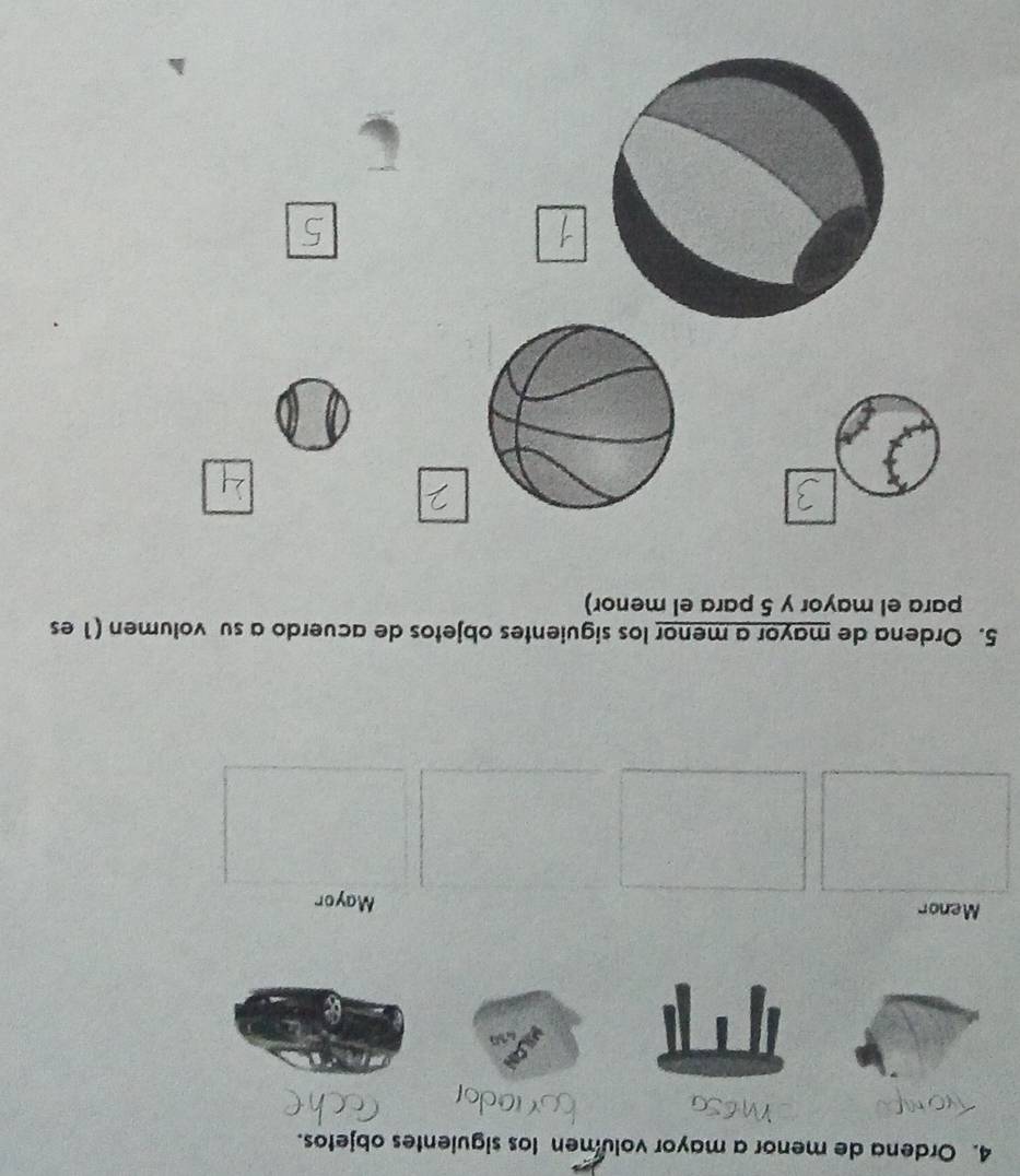 Ordena de menor a mayor volumen los siguientes objetos. 
Menor Mayor 
5. Ordena de mayor a menor los siguientes objetos de acuerdo a su volumen (1 es 
para el mayor y 5 para el menor)