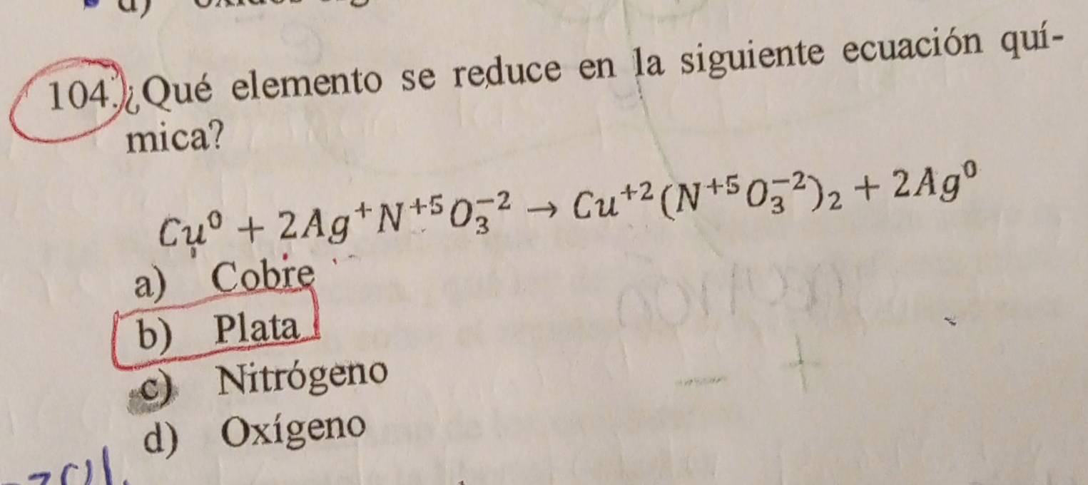 104 Qué elemento se reduce en la siguiente ecuación quí-
mica?
Cu^0+2Ag^+N^(+5)O_3^((-2)to Cu^+2)(N^(+5)O_3^((-2))_2)+2Ag^0
a) Cobre
b) Plata
c) Nitrógeno
d) Oxígeno