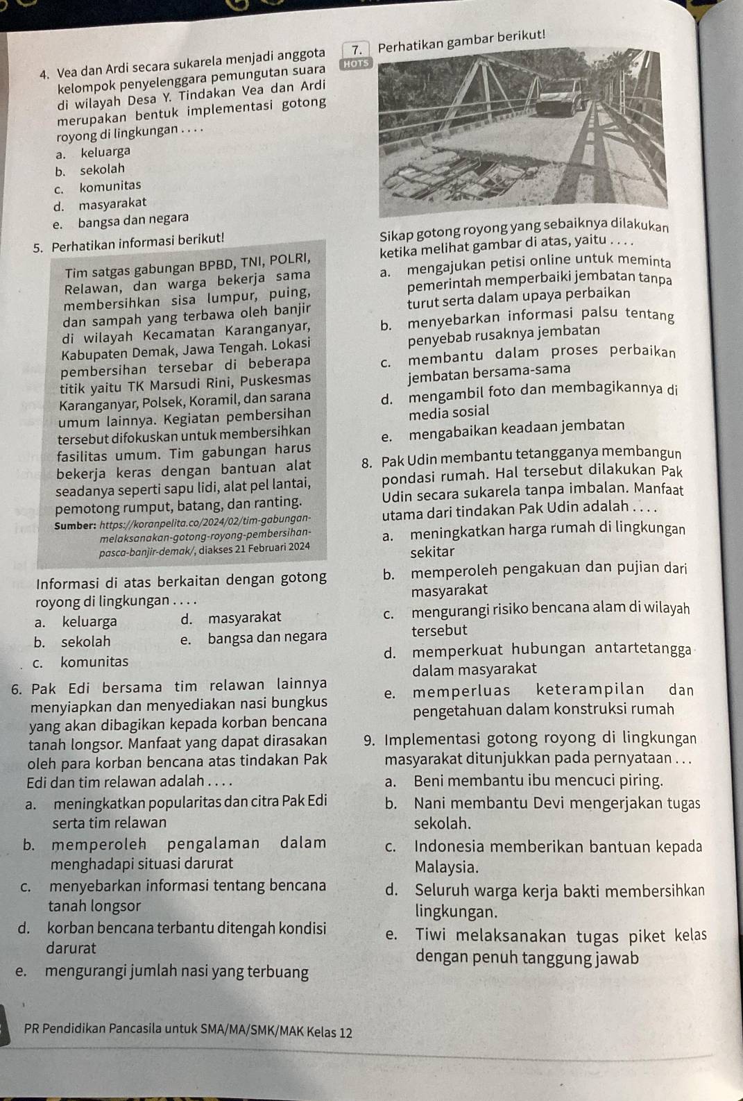 Vea dan Ardi secara sukarela menjadi anggota 7. Perhatikan gambar berikut!
kelompok penyelenggara pemungutan suara or
di wilayah Desa Y. Tindakan Vea dan Ardi
merupakan bentuk implementasi gotong
royong di lingkungan . . . .
a. keluarga
b. sekolah
c. komunitas
d. masyarakat
e. bangsa dan negara
5. Perhatikan informasi berikut! Sikap gotong royong yang sebaiknya dilakukar
Tim satgas gabungan BPBD, TNI, POLRI, ketika melihat gambar di atas, yaitu . . . .
Relawan, dan warga bekerja sama a. mengajukan petisi online untuk meminta
pemerintah memperbaiki jembatan tanpa
membersihkan sisa lumpur, puing,
dan sampah yang terbawa oleh banjir turut serta dalam upaya perbaikan
di wilayah Kecamatan Karanganyar, b. menyebarkan informasi palsu tentang
Kabupaten Demak, Jawa Tengah. Lokasi penyebab rusaknya jembatan
pembersihan tersebar di beberapa c. membantu dalam proses perbaikan
titik yaitu TK Marsudi Rini, Puskesmas
jembatan bersama-sama
Karanganyar, Polsek, Koramil, dan sarana d. mengambil foto dan membagikannya di
umum lainnya. Kegiatan pembersihan
media sosial
tersebut difokuskan untuk membersihkan
fasilitas umum. Tim gabungan harus e. mengabaikan keadaan jembatan
bekerja keras dengan bantuan alat 8. Pak Udin membantu tetangganya membangun
seadanya seperti sapu lidi, alat pel lantai, pondasi rumah. Hal tersebut dilakukan Pak
pemotong rumput, batang, dan ranting. Udin secara sukarela tanpa imbalan. Manfaat
Sumber: https://koranpelita.co/2024/02/tim-gabungan- utama dari tindakan Pak Udin adalah . . . .
melaksanakan-gotong-royong-pembersihan- a. meningkatkan harga rumah di lingkungan
pascα-banjir-demak/, diakses 21 Februari 2024
sekitar
Informasi di atas berkaitan dengan gotong b. memperoleh pengakuan dan pujian dari
royong di lingkungan . . . . masyarakat
a. keluarga d. masyarakat c. mengurangi risiko bencana alam di wilayah
b. sekolah e. bangsa dan negara tersebut
c. komunitas d. memperkuat hubungan antartetangga
dalam masyarakat
6. Pak Edi bersama tim relawan lainnya
menyiapkan dan menyediakan nasi bungkus e. memperluas keterampilan dan
pengetahuan dalam konstruksi rumah
yang akan dibagikan kepada korban bencana
tanah longsor. Manfaat yang dapat dirasakan 9. Implementasi gotong royong di lingkungan
oleh para korban bencana atas tindakan Pak masyarakat ditunjukkan pada pernyataan . . .
Edi dan tim relawan adalah . . . . a. Beni membantu ibu mencuci piring.
a. meningkatkan popularitas dan citra Pak Edi b. Nani membantu Devi mengerjakan tugas
serta tim relawan sekolah.
b. memperoleh pengalaman dalam c. Indonesia memberikan bantuan kepada
menghadapi situasi darurat Malaysia.
c. menyebarkan informasi tentang bencana d. Seluruh warga kerja bakti membersihkan
tanah longsor lingkungan.
d. korban bencana terbantu ditengah kondisi e. Tiwi melaksanakan tugas piket kelas
darurat dengan penuh tanggung jawab
e. mengurangi jumlah nasi yang terbuang
PR Pendidikan Pancasila untuk SMA/MA/SMK/MAK Kelas 12