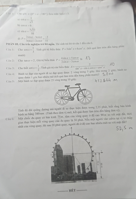 Cân t   Cho gộc o (0° <180°) thòa mǎn ta iu=3.
a cot alpha = 1/sqrt(3) 
b cos alpha >0,
c ) sin alpha = 3sqrt(10)/10 .
d) P= (2sin alpha -3cos alpha )/3sin alpha +2cos alpha  = (-3)/11 .
PHẢN III. Câu trắc nghiệm trả lời ngắn. Thí sinh trả lời từ câu 1 đến câu 6.
Câu 1: Chú cos x= 1/3 . Tính giá trị biểu thức P=3sin^2x+4cos^2x. (kết quá làm tròn đến hàng phần
mười)
Câu 2: Cho tan alpha =2 , Giá trị biểu thức P= (4sin alpha +5cos alpha )/2sin alpha -3cos alpha   là
Câu 3: Cho biểt cot x= 1/2 . Tính giá trị của biểu thức A= 2/sin^2x-sin x.cos x-cos^2x 
Câu 4: Bánh xe đạp của người đi xe đạp quay được 2 vòng trong 5 giây. Hỏi trong 2 giây, bánh xe
quay được 1 góc bao nhiêu rad (kết quả làm tròn đến hàng phần mười)?
Câu 5: Một bánh xe đạp quay được 25 vòng trong 10 giây.
Tính độ dài quăng đường mà người đi xe thực hiện được trong 2,35 phút, biết rằng bán kinh
bánh xe bằng 340mm . (Tính theo đơn vị mét, kết quả được làm tròn đến hàng đơn vị).
Câu 6: Một chiếc đu quay có bán kính 75m, tâm của vòng quay ở độ cao 90m so với mặt đất, thời
gian thực hiện mỗi vòng quay của đu quay là 30 phút. Nếu một người vào cabin tại vị trí thắp
nhất của vòng quay, thu 20 phút quay, người đó ở độ cao bao nhiêu mét so với mặt đần?
_hết_