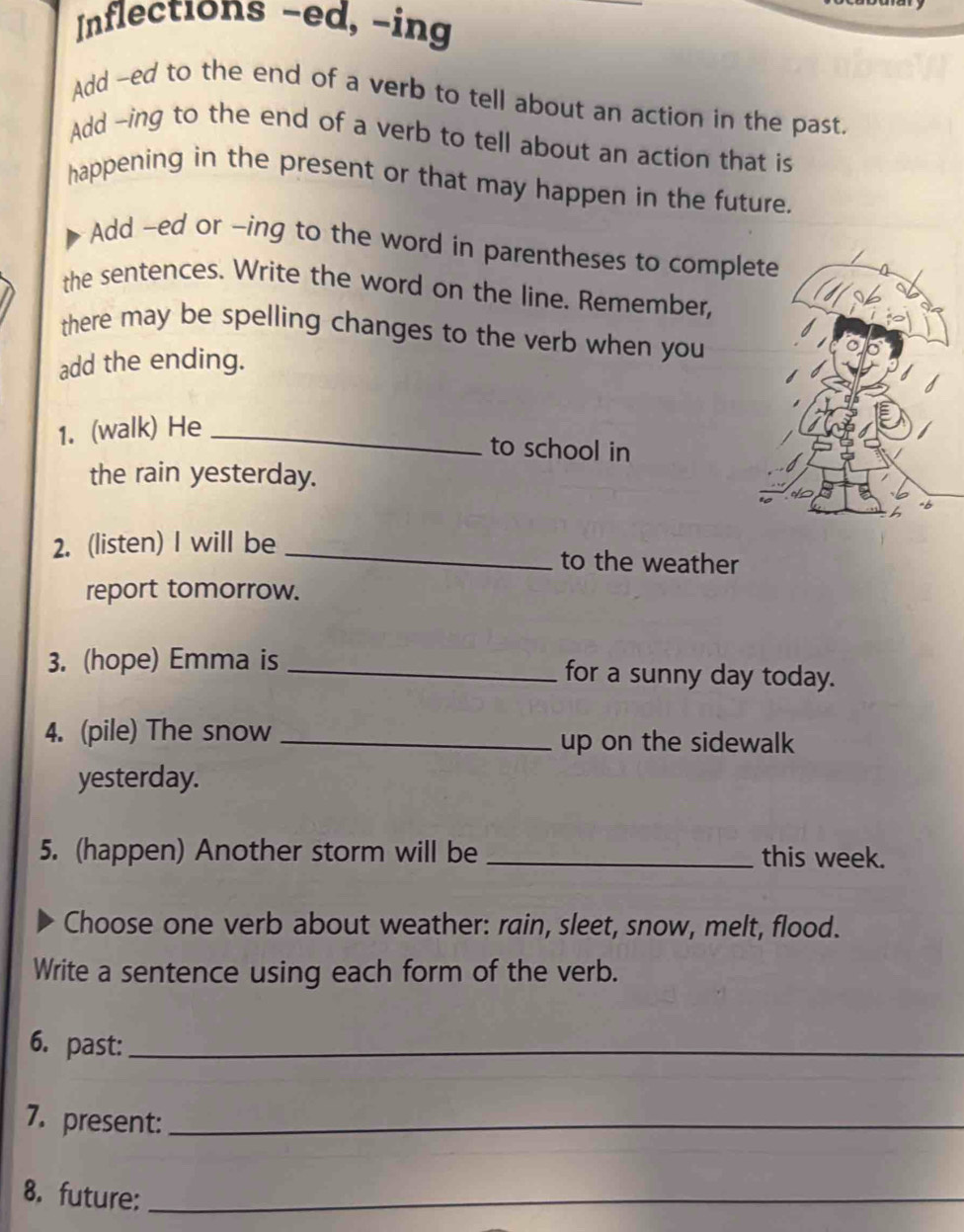 Inflections -ed, -ing 
Add -ed to the end of a verb to tell about an action in the past. 
Add -ing to the end of a verb to tell about an action that is 
happening in the present or that may happen in the future. 
Add -ed or -ing to the word in parentheses to compl 
the sentences. Write the word on the line. Remember, 
there may be spelling changes to the verb when you 
add the ending. 
1. (walk) He_ 
to school in 
the rain yesterday. 
2. (listen) I will be _to the weather 
report tomorrow. 
3. (hope) Emma is _for a sunny day today. 
4. (pile) The snow _up on the sidewalk 
yesterday. 
5. (happen) Another storm will be _this week. 
Choose one verb about weather: rain, sleet, snow, melt, flood. 
Write a sentence using each form of the verb. 
6. past:_ 
7. present:_ 
8. future:_