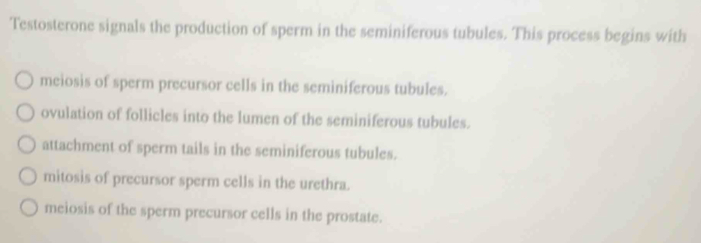 Testosterone signals the production of sperm in the seminiferous tubules. This process begins with
meiosis of sperm precursor cells in the seminiferous tubules.
ovulation of follicles into the lumen of the seminiferous tubules.
attachment of sperm tails in the seminiferous tubules.
mitosis of precursor sperm cells in the urethra.
meiosis of the sperm precursor cells in the prostate.