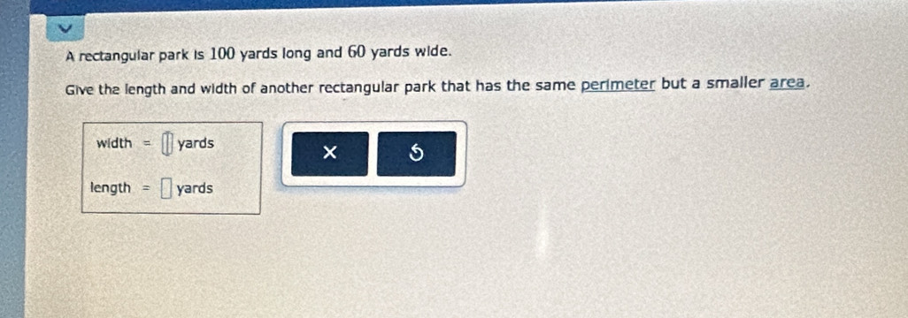 A rectangular park is 100 yards long and 60 yards wide. 
Give the length and width of another rectangular park that has the same perimeter but a smaller area.
width = || yards
× 
length = b yards