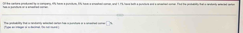 Of the cartons produced by a company, 4% have a puncture, 5% have a smashed corner, and 1.1% have both a puncture and a smashed comer. Find the probability that a randomly selected carton 
has a puncture or a smashed corer. 
The probability that a randomly selected carton has a puncture or a smashed comer □ %. 
(Type an integer or a decimal. Do not round.)