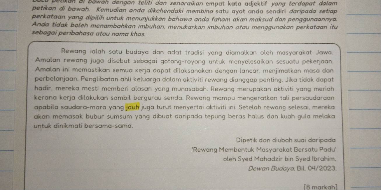 ulu petikan ai bawah dengan teliti dan senaraikan empat kata adjektif yang terdapat dalam 
petikan di bawah. Kemudian anda dikehendaki membina satu ayat anda sendiri daripada setiap_ 
perkataan yang dipilih untuk menunjukkan bahawa anda faham akan maksud dan penggunaannya. 
Anda tidak boleh menambahkan imbuhan, menukarkan imbuhan atau menggunakan perkataan itu 
sebagai peribahasa atau nama khas. 
_ 
Rewang ialah satu budaya dan adat tradisi yang diamalkan oleh masyarakat Jawa._ 
Amalan rewang juga disebut sebagai gotong-royong untuk menyelesaikan sesuatu pekerjaan. 
Amalan ini memastikan semua kerja dapat dilaksanakan dengan lancar, menjimatkan masa dan_ 
perbelanjaan. Penglibatan ahli keluarga dalam aktiviti rewang dianggap penting. Jika tidak dapat 
hadir, mereka mesti memberi alasan yang munasabah. Rewang merupakan aktiviti yang meriah_ 
kerana kerja dilakukan sambil bergurau senda. Rewang mampu mengeratkan tali persaudaraan 
apabila saudara-mara yang jauh juga turut menyertai aktiviti ini. Setelah rewang selesai, mereka_ 
akan memasak bubur sumsum yang dibuat daripada tepung beras halus dan kuah gula melaka . 
untuk dinikmati bersama-sama. 
_ 
Dipetik dan diubah suai daripada 
'Rewang Membentuk Masyarakat Bersatu Padu' 
_ 
oleh Syed Mahadzir bin Syed Ibrahim. 
Dewan Budaya, Bil. 04/2023. 
_ 
[8 markah]_