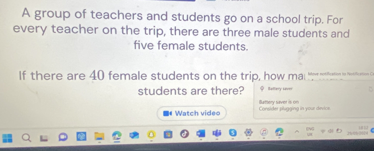 A group of teachers and students go on a school trip. For 
every teacher on the trip, there are three male students and 
five female students. 
If there are 40 female students on the trip, how mal ove notification to otificatio 
students are there? φ Battery saver 
B 
Battery saver is on 
Watch video Consider plugging in your device. 
18:12 
ENG 29/09/2024 
UK