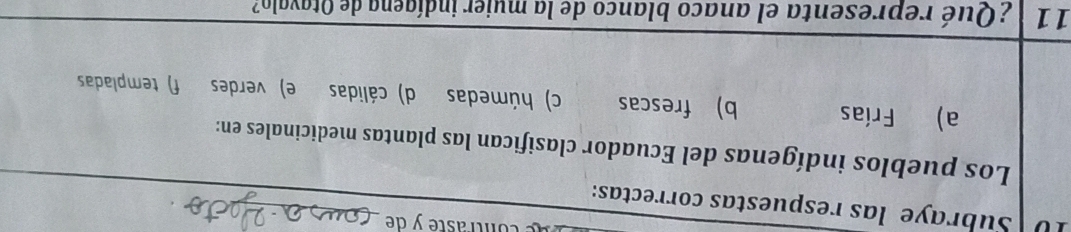 contrasté y de_
10 Subraye las respuestas correctas:
Los pueblos indígenas del Ecuador clasifican las plantas medicinales en:
a) Frías b) frescas c) húmedas d) cálidas e) verdes f) templadas
11 ¿Qué representa el anaco blanco de la mujer indígena de Otavalo?