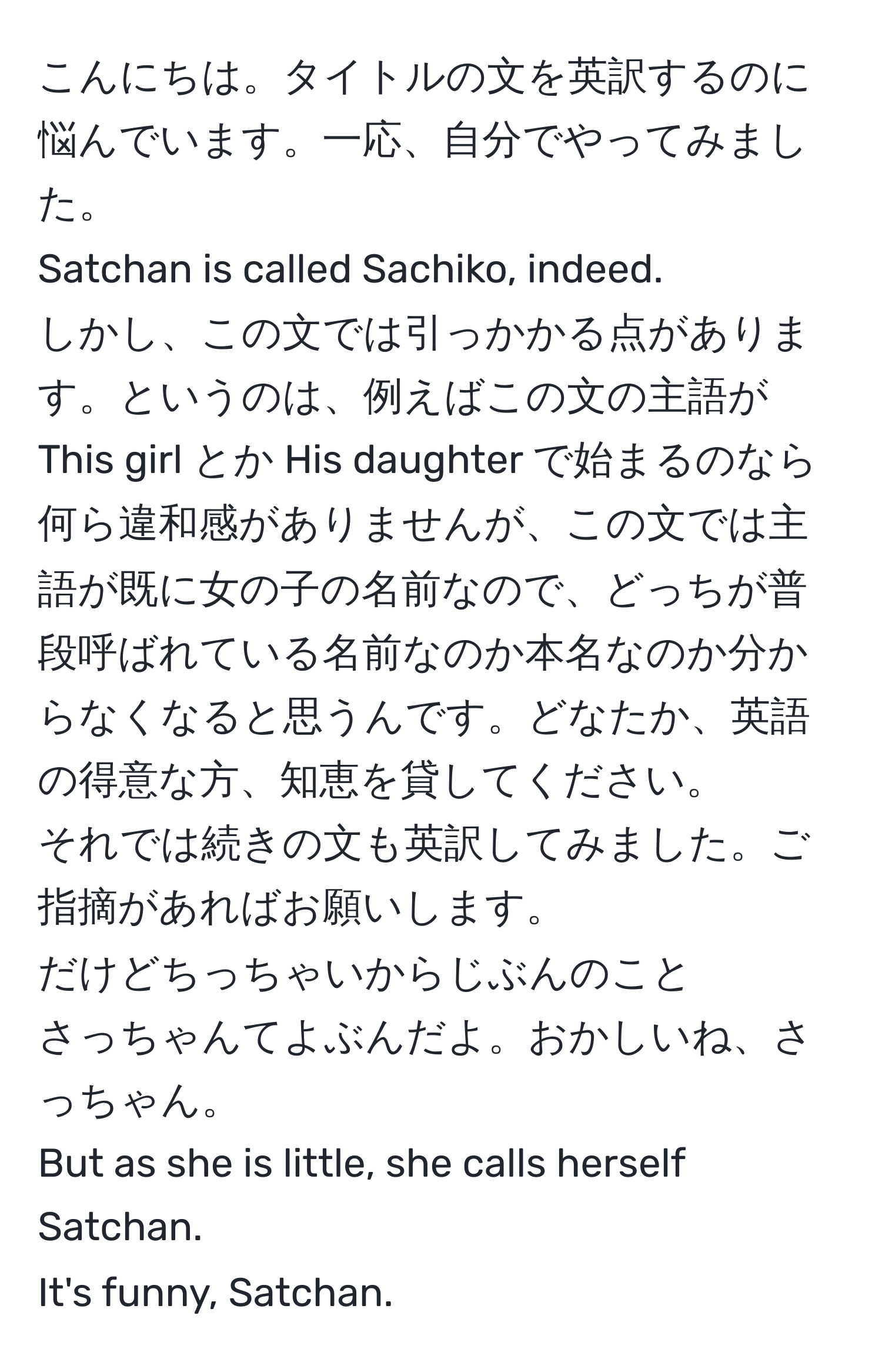 こんにちは。タイトルの文を英訳するのに悩んでいます。一応、自分でやってみました。  
Satchan is called Sachiko, indeed.  
しかし、この文では引っかかる点があります。というのは、例えばこの文の主語が This girl とか His daughter で始まるのなら何ら違和感がありませんが、この文では主語が既に女の子の名前なので、どっちが普段呼ばれている名前なのか本名なのか分からなくなると思うんです。どなたか、英語の得意な方、知恵を貸してください。  
それでは続きの文も英訳してみました。ご指摘があればお願いします。  
だけどちっちゃいからじぶんのこと  
さっちゃんてよぶんだよ。おかしいね、さっちゃん。  
But as she is little, she calls herself Satchan.  
It's funny, Satchan.