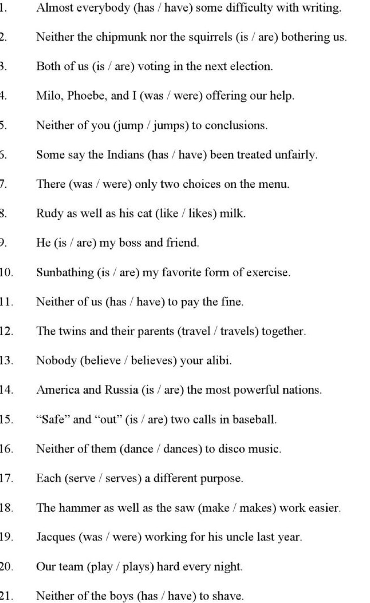 Almost everybody (has / have) some difficulty with writing. 
2. Neither the chipmunk nor the squirrels (is / are) bothering us. 
3. Both of us (is / are) voting in the next election. 
4. Milo, Phoebe, and I (was / were) offering our help. 
5. Neither of you (jump / jumps) to conclusions. 
6. Some say the Indians (has / have) been treated unfairly. 
7. There (was / were) only two choices on the menu. 
8. Rudy as well as his cat (like / likes) milk. 
9. He (is / are) my boss and friend. 
10. Sunbathing (is / are) my favorite form of exercise. 
11. Neither of us (has / have) to pay the fine. 
12. The twins and their parents (travel / travels) together. 
13. Nobody (believe / believes) your alibi. 
14. America and Russia (is / are) the most powerful nations. 
15. “Safe” and “out” (is / are) two calls in baseball. 
16. Neither of them (dance / dances) to disco music. 
17. Each (serve / serves) a different purpose. 
18. The hammer as well as the saw (make / makes) work easier. 
19. Jacques (was / were) working for his uncle last year. 
20. Our team (play / plays) hard every night. 
21. Neither of the boys (has / have) to shave.