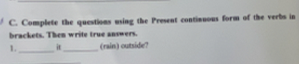 Complete the questions using the Present continuous form of the verbs in 
brackets. Then write true answers. 
1._ it_ (rain) outside?