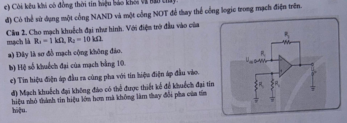 c) Còi kêu khi có đồng thời tín hiệu bảo khỏi và bao chay.
d) Có thể sử dụng một cổng NAND và một cổng NOT để thay thế cổng logic trong mạch điện trên.
Câu 2. Cho mạch khuếch đại như hình. Với điện trở đầu vào của
mạch là R_1=1kOmega ,R_2=10kOmega .
a) Đây là sơ đồ mạch cộng không đảo.
b) Hệ số khuếch đại của mạch bằng 10.
c) Tín hiệu điện áp đầu ra cùng pha với tín hiệu điện áp đầu vào.
d) Mạch khuếch đại không đảo có thể được thiết kế để khuếch đại tín
hiệu nhỏ thành tín hiệu lớn hơn mà không làm thay đổi pha của tín
hiệu.