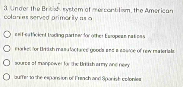 Under the British system of mercantilism, the American
colonies served primarily as a
self-sufficient trading partner for other European nations
market for British manufactured goods and a source of raw materials
source of manpower for the British army and navy
buffer to the expansion of French and Spanish colonies