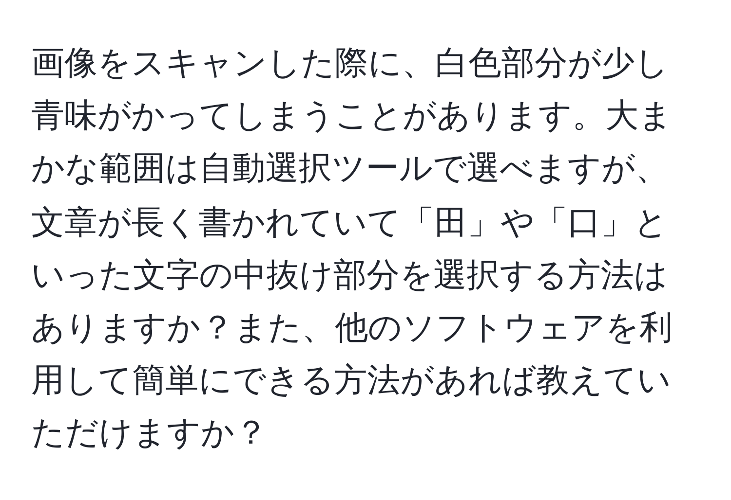 画像をスキャンした際に、白色部分が少し青味がかってしまうことがあります。大まかな範囲は自動選択ツールで選べますが、文章が長く書かれていて「田」や「口」といった文字の中抜け部分を選択する方法はありますか？また、他のソフトウェアを利用して簡単にできる方法があれば教えていただけますか？