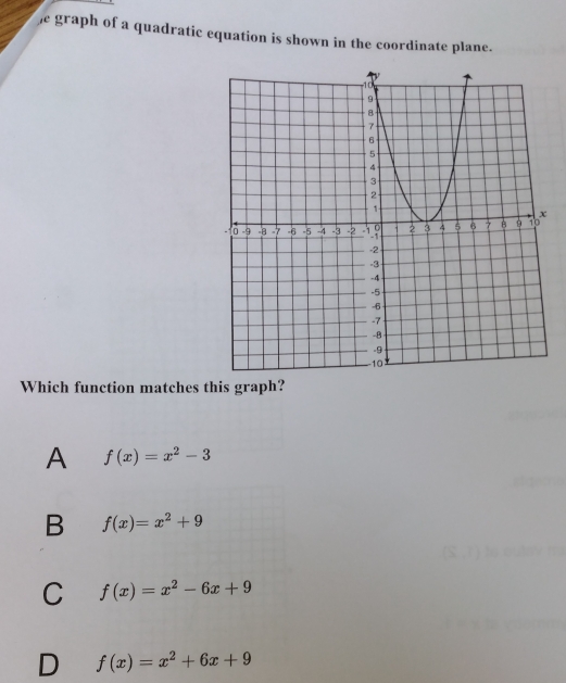 he graph of a quadratic equation is shown in the coordinate plane.
Which function matches this graph?
A f(x)=x^2-3
B f(x)=x^2+9
C f(x)=x^2-6x+9
D f(x)=x^2+6x+9