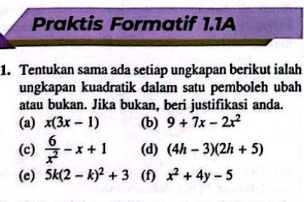 Praktis Formatif 1.1A 
1. Tentukan sama ada setiap ungkapan berikut ialah 
ungkapan kuadratik dalam satu pemboleh ubah 
atau bukan. Jika bukan, beri justifikasi anda. 
(a) x(3x-1) (b) 9+7x-2x^2
(c)  6/x^2 -x+1 (d) (4h-3)(2h+5)
(e) 5k(2-k)^2+3 (f) x^2+4y-5