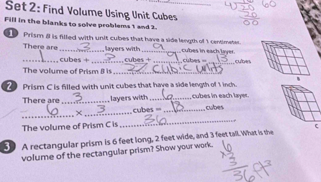 Set 2: Find Volume Using Unit Cubes_ 
Fill in the blanks to solve problems 1 and 2. 
1 Prism 8 is filled with unit cubes that have a side length of 1 centimeter. 
There are _layers with _cubes in each layer. 
_cubes + _cubes + _cubes = _cubes 
The volume of Prism B is_ 
2 Prism C is filled with unit cubes that have a side length of 1 inch. 
There are _layers with _cubes in each layer. 
_ 
_ 
× _cubes = _cubes 
The volume of Prism C is 
30 A rectangular prism is 6 feet long, 2 feet wide, and 3 feet tall. What is the 
volume of the rectangular prism? Show your work.