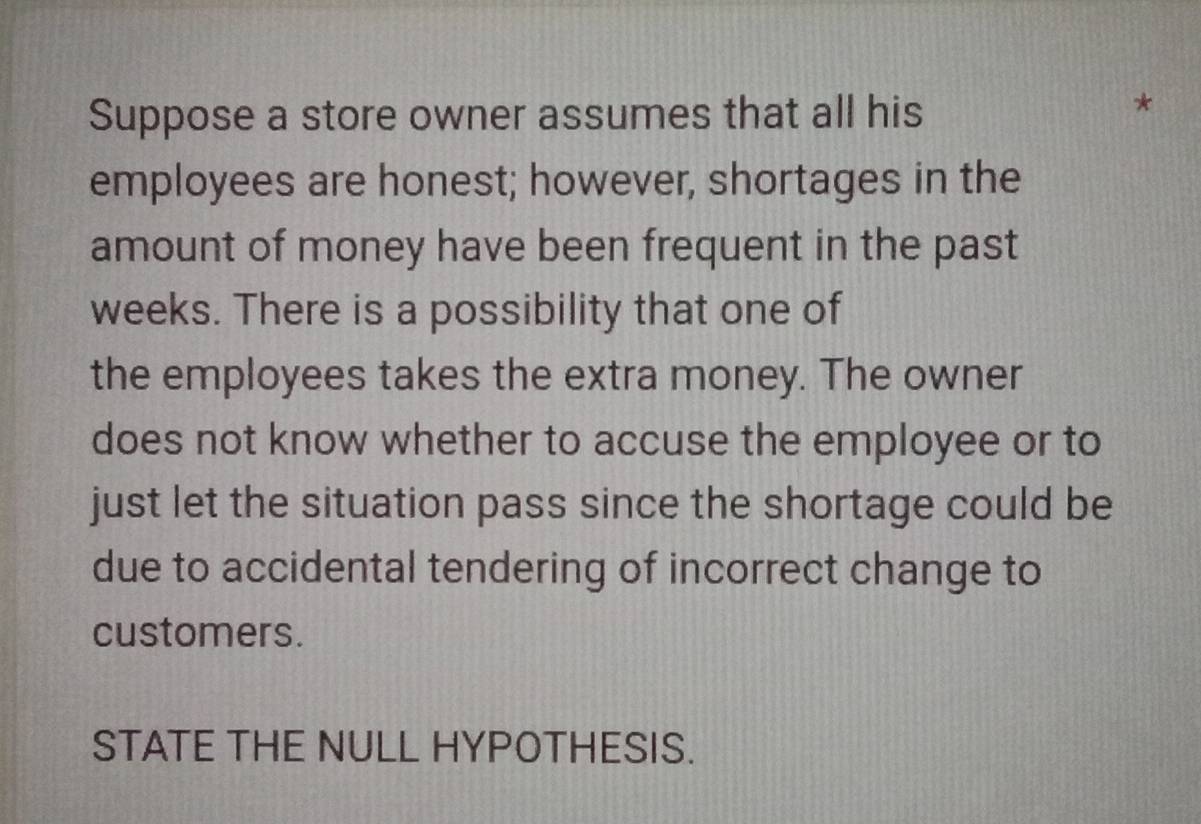 Suppose a store owner assumes that all his 
* 
employees are honest; however, shortages in the 
amount of money have been frequent in the past 
weeks. There is a possibility that one of 
the employees takes the extra money. The owner 
does not know whether to accuse the employee or to 
just let the situation pass since the shortage could be 
due to accidental tendering of incorrect change to 
customers. 
STATE THE NULL HYPOTHESIS.