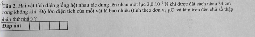 Hai vật tích điện giống hệt nhau tác dụng lên nhau một lực 2,0.10^(-2)N khi được đặt cách nhau 34 cm
rong không khí. Độ lớn điện tích của mỗi vật là bao nhiêu (tính theo đơn vị μC và làm tròn đến chữ số thập 
hân thứ nhất) ? 
Đáp án: