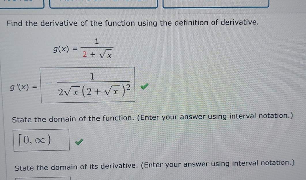 Find the derivative of the function using the definition of derivative.
g(x)= 1/2+sqrt(x) 
g'(x)=-frac 12sqrt(x)(2+sqrt(x))^2
State the domain of the function. (Enter your answer using interval notation.)
[0,∈fty )
State the domain of its derivative. (Enter your answer using interval notation.)