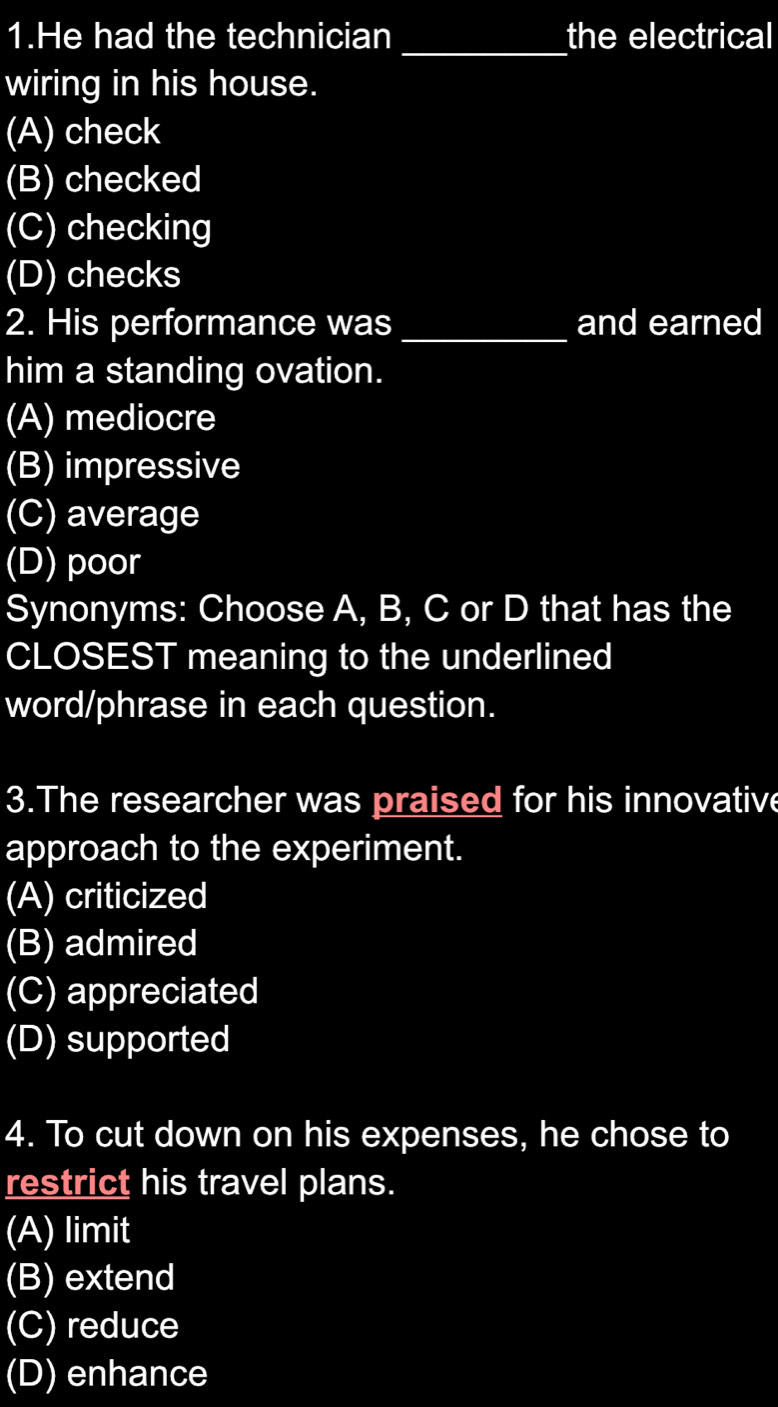 He had the technician _the electrical
wiring in his house.
(A) check
(B) checked
(C) checking
(D) checks
2. His performance was _and earned
him a standing ovation.
(A) mediocre
(B) impressive
(C) average
(D) poor
Synonyms: Choose A, B, C or D that has the
CLOSEST meaning to the underlined
word/phrase in each question.
3.The researcher was praised for his innovative
approach to the experiment.
(A) criticized
(B) admired
(C) appreciated
(D) supported
4. To cut down on his expenses, he chose to
restrict his travel plans.
(A) limit
(B) extend
(C) reduce
(D) enhance