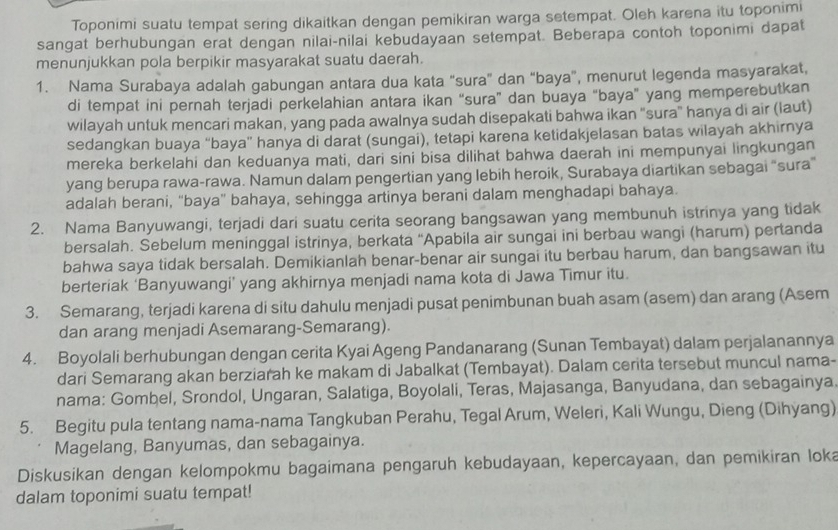 Toponimi suatu tempat sering dikaitkan dengan pemikiran warga setempat. Oleh karena itu toponimi
sangat berhubungan erat dengan nilai-nilai kebudayaan setempat. Beberapa contoh toponimi dapat
menunjukkan pola berpikir masyarakat suatu daerah.
1. Nama Surabaya adalah gabungan antara dua kata “sura” dan “baya”, menurut legenda masyarakat,
di tempat ini pernah terjadi perkelahian antara ikan “sura” dan buaya "baya" yang memperebutkan
wilayah untuk mencari makan, yang pada awalnya sudah disepakati bahwa ikan "sura" hanya di air (laut)
sedangkan buaya “baya” hanya di darat (sungai), tetapi karena ketidakjelasan batas wilayah akhirnya
mereka berkelahi dan keduanya mati, dari síni bisa dilihat bahwa daerah ini mempunyai lingkungan
yang berupa rawa-rawa. Namun dalam pengertian yang lebih heroik, Surabaya diartikan sebagai “sura”
adalah berani, “baya” bahaya, sehingga artinya berani dalam menghadapi bahaya.
2. Nama Banyuwangi, terjadi dari suatu cerita seorang bangsawan yang membunuh istrinya yang tidak
bersalah. Sebelum meninggal istrinya, berkata “Apabila air sungai ini berbau wangi (harum) pertanda
bahwa saya tidak bersalah. Demikianlah benar-benar air sungai itu berbau harum, dan bangsawan itu
berteriak ‘Banyuwangi’ yang akhirnya menjadi nama kota di Jawa Timur itu.
3. Semarang, terjadi karena di situ dahulu menjadi pusat penimbunan buah asam (asem) dan arang (Asem
dan arang menjadi Asemarang-Semarang).
4. Boyolali berhubungan dengan cerita Kyai Ageng Pandanarang (Sunan Tembayat) dalam perjalanannya
dari Semarang akan berziarah ke makam di Jabalkat (Tembayat). Dalam cerita tersebut muncul nama-
nama: Gombel, Srondol, Ungaran, Salatiga, Boyolali, Teras, Majasanga, Banyudana, dan sebagainya,
5. Begitu pula tentang nama-nama Tangkuban Perahu, Tegal Arum, Weleri, Kali Wungu, Dieng (Dihyang)
Magelang, Banyumas, dan sebagainya.
Diskusikan dengan kelompokmu bagaimana pengaruh kebudayaan, kepercayaan, dan pemikiran loka
dalam toponimi suatu tempat!