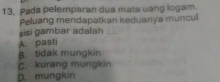 Pada pelemparan dua mata uang logam.
Peluang mendapatkan keduanya muncul
sisi gambar adalah ....
A. pasti
B. tidak mungkin
C. kurang mungkin
D. mungkin