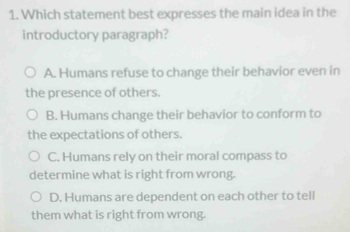 Which statement best expresses the main idea in the
introductory paragraph?
A. Humans refuse to change their behavior even in
the presence of others.
B. Humans change their behavior to conform to
the expectations of others.
C. Humans rely on their moral compass to
determine what is right from wrong.
D. Humans are dependent on each other to tell
them what is right from wrong.