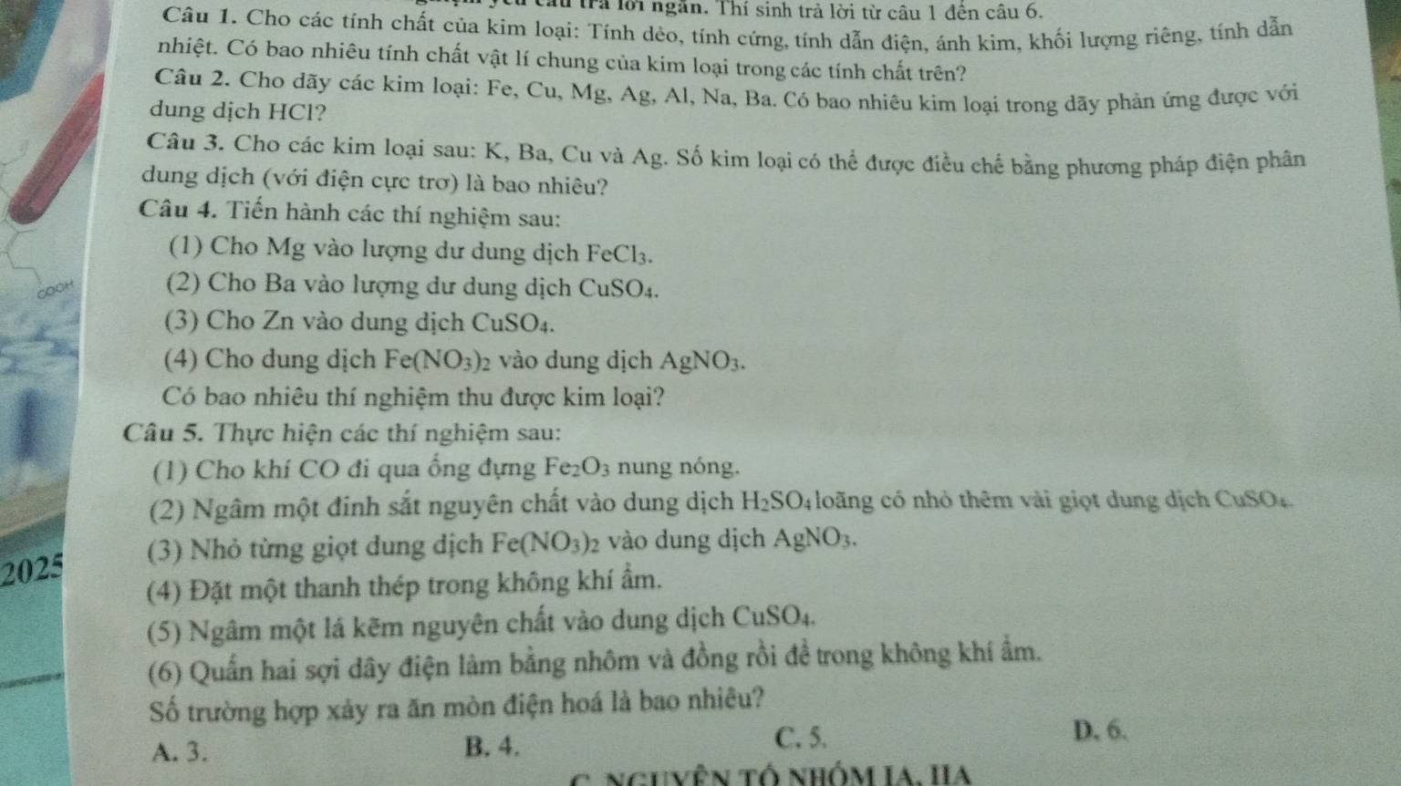 Trầu trả lời ngăn. Thí sinh trả lời từ câu 1 đên câu 6.
Câu 1. Cho các tính chất của kim loại: Tính dẻo, tính cứng, tính dẫn điện, ánh kim, khối lượng riêng, tính dẫn
nhiệt. Có bao nhiêu tính chất vật lí chung của kim loại trong các tính chất trên?
Câu 2. Cho dãy các kim loại: Fe, Cu, Mg, Ag, Al, Na, Ba. Có bao nhiêu kim loại trong dãy phản ứng được với
dung dịch HCl?
Câu 3. Cho các kim loại sau: K, Ba, Cu và Ag. Số kim loại có thể được điều chế bằng phương pháp điện phân
dung dịch (với điện cực trơ) là bao nhiêu?
Câu 4. Tiến hành các thí nghiệm sau:
(1) Cho Mg vào lượng dư dung dịch FeCl_3.
(2) Cho Ba vào lượng dư dung dịch CuSO_4.
(3) Cho Zn vào dung dịch CuSO_4.
(4) Cho dung dịch Fe(NO_3) 2 vào dung dịch AgNO_3.
Có bao nhiêu thí nghiệm thu được kim loại?
Câu 5. Thực hiện các thí nghiệm sau:
(1) Cho khí CO đi qua ống đựng Fe_2O_3 nung nóng.
(2) Ngâm một đinh sắt nguyên chất vào dung dịch H_2SO_4 long có nhỏ thêm vài giọt dung dịch CuSO_4
(3) Nhỏ từng giọt dung dịch Fe(NO_3): vào dung dịch AgNO_3.
2025
(4) Đặt một thanh thép trong không khí ẩm.
(5) Ngâm một lá kẽm nguyên chất vào dung dịch CuSO_4
(6) Quần hai sợi dây điện làm bằng nhôm và đồng rồi đề trong không khí ẩm.
Số trường hợp xảy ra ăn mòn điện hoá là bao nhiêu?
A. 3. B. 4.
C. 5. D. 6.
nguVên tố nhÓM IA. IA