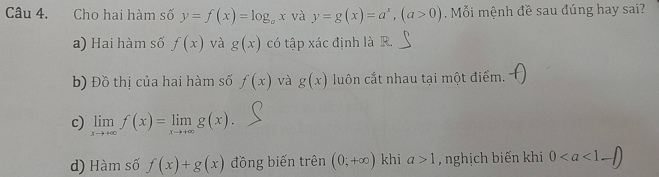 Cho hai hàm số y=f(x)=log _ax và y=g(x)=a^x, (a>0) Mỗi mệnh đề sau đúng hay sai? 
a) Hai hàm số f(x) và g(x) có tập xác định là R. 
b) Đồ thị của hai hàm số f(x) và g(x) luôn cắt nhau tại một điểm. 
c) limlimits _xto +∈fty f(x)=limlimits _xto +∈fty g(x). 
d) Hàm số f(x)+g(x) đồng biến trên (0;+∈fty ) khi a>1 , nghịch biến khi 0. sqrt()