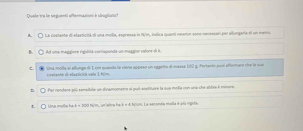 Quale tra le seguenti affermazioni è sbagliata?
A. La costante di elasticità di una molla, espressa in N/m, indica quanti newton sono necessari per allungarla di un metro.
B. Ad una maggiore rigidità corrisponde un maggior valore di k.
C. Una molla si allunga di 1 cm quando le viene appeso un oggetto di massa 102 g. Pertanto puoi affermare che la sua
costante di elasticità vale 1 N/m.
D. Per rendere più sensibile un dinamometro si può sostituire la sua molla con una che abbia k minore.
E. Una molla ha k=300N/m , un'altra ha k=4N/cm. La seconda molla è più rigida.