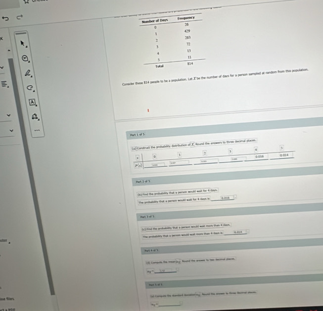Consider these 814 people to be a population. Let X be the number of days for a person sampled at random from this population.
Part 1 of 5
s.
fwt 2 of 5
(h) Find the probability that a person would wait for 4 days.
The probability that a person would wait for 4 days is 0.218
hat 3 of 5
(c) find the probability that a person would wast more than 4 days.
The peobablity that a person would wail more than 4 days i 0.214
art 4 of 
() Computs the mean jrg. Wound the anower to tws decomal pace.
_ x_1=
nat s od ?
lne flrs (e) Compute the elanlard iocation =_8 found the anen to to iamel stam.
xy° _