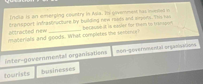 India is an emerging country in Asia. Its government has invested in
transport infrastructure by building new roads and airports. This has
attracted new _because it is easier for them to transport
materials and goods. What completes the sentence?
inter-governmental organisations non-governmental organisations
tourists businesses