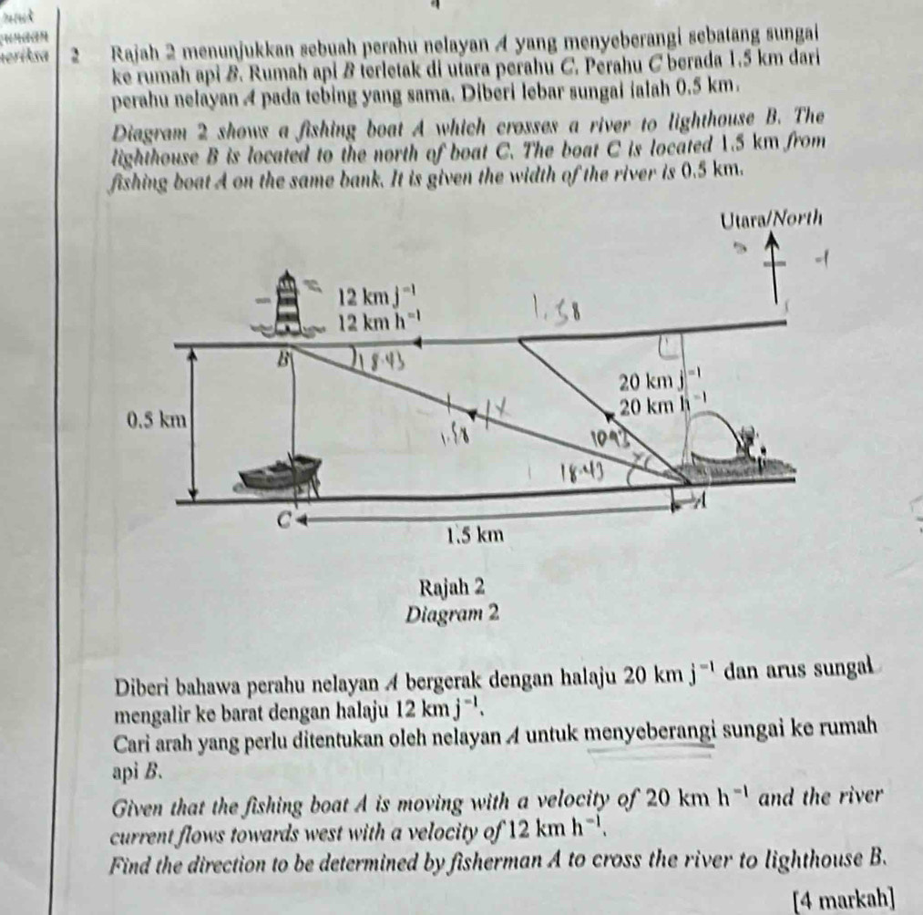 nGan 
neriksa 2 Rajah 2 menunjukkan sebuah perahu nelayan A yang menyeberangi sebatang sungai 
ke rumah api B. Rumah api B terletak di utara perahu C. Perahu C berada 1.5 km dari 
perahu nelayan A pada tebing yang sama. Diberi lebar sungai ialah 0.5 km. 
Diagram 2 shows a fishing boat A which crosses a river to lighthouse B. The 
lighthouse B is located to the north of boat C. The boat C is located 1.5 km from 
fishing boat A on the same bank. It is given the width of the river is 0.5 km. 
Utara/North
12kmj^(-1)
12kmh^(-1)
B
20km
20km
0.5 km

C
1.5 km
Rajah 2 
Diagram 2 
Diberi bahawa perahu nelayan A bergerak dengan halaju 20kmj^(-1) dan arus sungal 
mengalir ke barat dengan halaju 12kmj^(-1). 
Cari arah yang perlu ditentukan oleh nelayan A untuk menyeberangi sungai ke rumah 
api B. 
Given that the fishing boat A is moving with a velocity of 20kmh^(-1) and the river 
current flows towards west with a velocity of 12kmh^(-1). 
Find the direction to be determined by fisherman A to cross the river to lighthouse B. 
[4 markah]