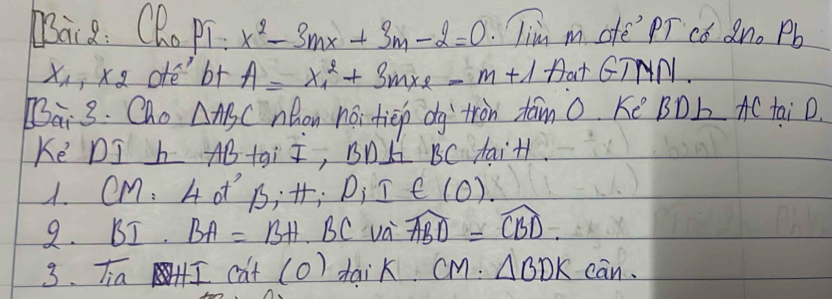 Bai8: QR. PT x^2-3mx+3m-2=0 Tim m ofe PT cǒ Qn. Pb
x_1 xx ofe b+ A=x^2_1+3mx_2-m+1 Dat GTNN.
[3overline a_1· 3. Cho △ ABC nhon noi tiep dg'`tron tām 0. Kē BDb AC taiD. 
Ke DI h AB tai I, BnL BC taiH. 
A. eM: 4 of 6 H_iI∈ (0)
9. BI. BA=BH· BCva widehat ABD=widehat CBD. 
3. Tia HI 3f t(0) dai K CM:△ BDKcan.