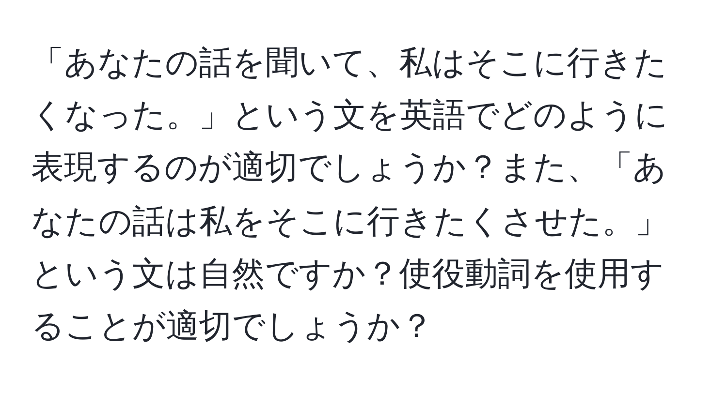 「あなたの話を聞いて、私はそこに行きたくなった。」という文を英語でどのように表現するのが適切でしょうか？また、「あなたの話は私をそこに行きたくさせた。」という文は自然ですか？使役動詞を使用することが適切でしょうか？