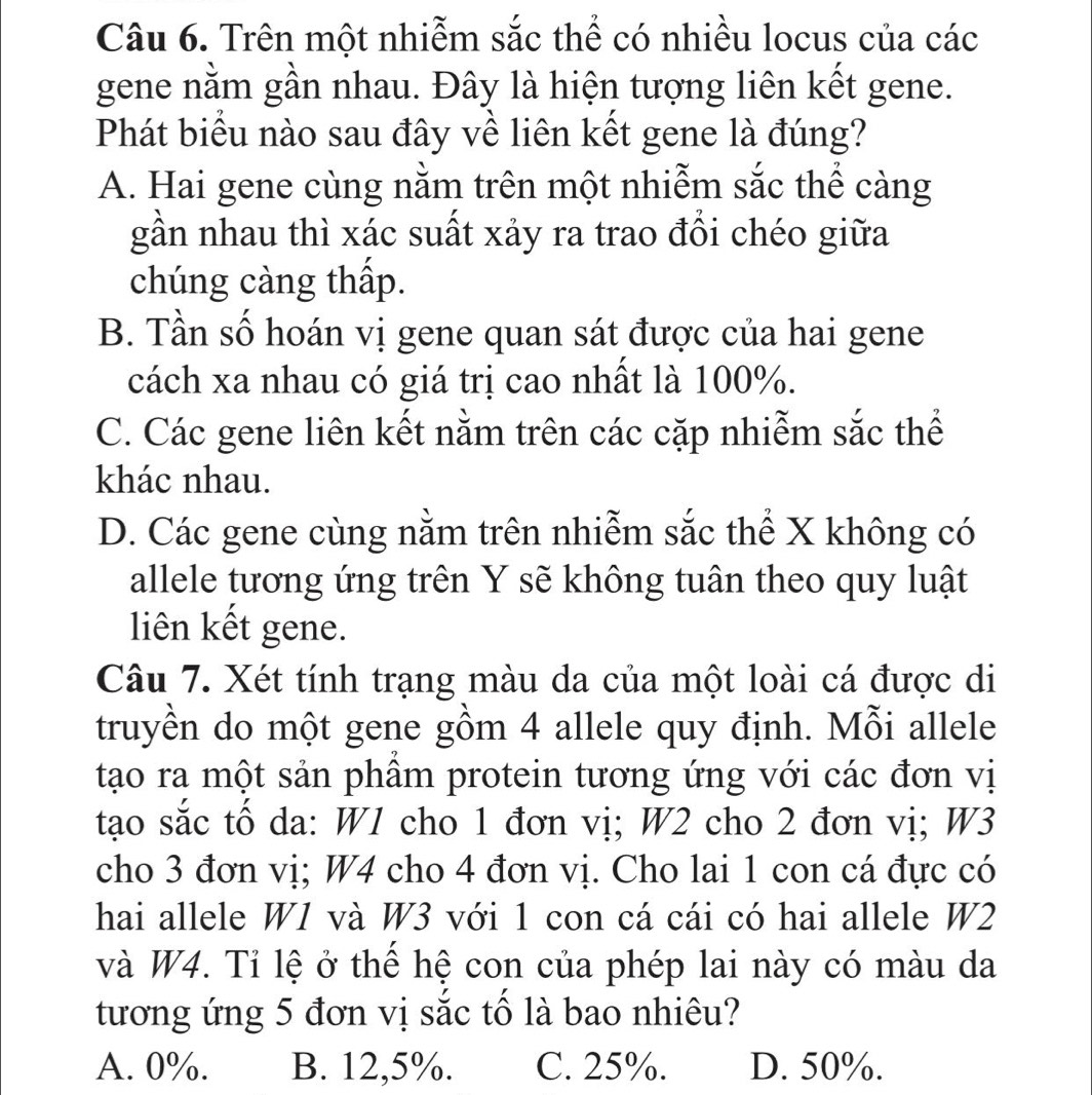 Trên một nhiễm sắc thể có nhiều locus của các
gene nằm gần nhau. Đây là hiện tượng liên kết gene.
Phát biểu nào sau đây về liên kết gene là đúng?
A. Hai gene cùng nằm trên một nhiễm sắc thể càng
gần nhau thì xác suất xảy ra trao đổi chéo giữa
chúng càng thấp.
B. Tần số hoán vị gene quan sát được của hai gene
cách xa nhau có giá trị cao nhất là 100%.
C. Các gene liên kết nằm trên các cặp nhiễm sắc thể
khác nhau.
D. Các gene cùng nằm trên nhiễm sắc thể X không có
allele tương ứng trên Y sẽ không tuân theo quy luật
liên kết gene.
Câu 7. Xét tính trạng màu da của một loài cá được di
truyền do một gene gồm 4 allele quy định. Mỗi allele
tạo ra một sản phầm protein tương ứng với các đơn vị
tạo sắc tố da: W1 cho 1 đơn vị; W2 cho 2 đơn vị; W3
cho 3 đơn vị; W4 cho 4 đơn vị. Cho lai 1 con cá đực có
hai allele W1 và W3 với 1 con cá cái có hai allele W2
và W4. Tỉ lệ ở thể hệ con của phép lai này có màu da
tương ứng 5 đơn vị sắc tố là bao nhiêu?
A. 0%. B. 12,5%. C. 25%. D. 50%.