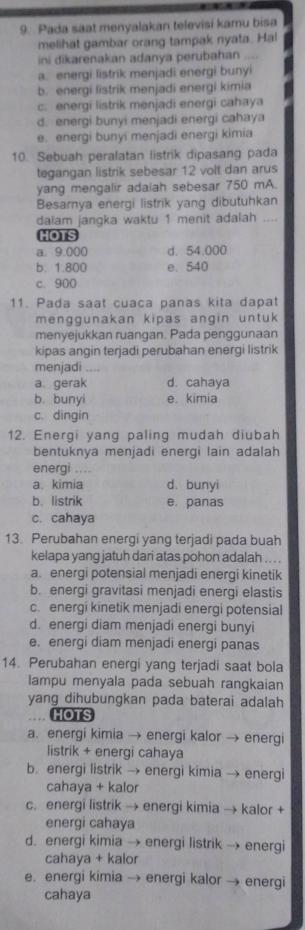 Pada saat menyalakan televisi kamu bisa
melihat gambar orang tampak nyata. Hal
ini dikarenakan adanya perubahan ....
a. energi listrik menjadi energi bunyi
b. energi listrik menjadi energi kimia
c. energi listrik menjadi energi cahaya
d. energi bunyi menjadi energì cahaya
e. energi bunyi menjadi energi kimia
10. Sebuah peralatan listrik dipasang pada
tegangan listrik sebesar 12 volt dan arus
yang mengalir adalah sebesar 750 mA.
Besarnya energi listrik yang dibutuhkan
dalam jangka waktu 1 menit adalah ....
HOTS
a. 9.000 d. 54.000
b. 1.800 e. 540
c. 900
11. Pada saat cuaca panas kita dapat
menggunakan kipas angin untuk 
menyejukkan ruangan. Pada penggunaan
kipas angin terjadi perubahan energi listrik
menjadi . . . .
a. gerak d. cahaya
b. bunyi e. kimia
c. dingin
12. Energi yang paling mudah diubah
bentuknya menjadi energi lain adalah
energi ....
a. kimia d. bunyi
b. listrik e. panas
c. cahaya
13. Perubahan energi yang terjadi pada buah
kelapa yang jatuh dari atas pohon adalah .. . .
a. energi potensial menjadi energi kinetik
b. energi gravitasi menjadi energi elastis
c. energi kinetik menjadi energi potensial
d. energi diam menjadi energi bunyi
e. energi diam menjadi energi panas
14. Perubahan energi yang terjadi saat bola
lampu menyala pada sebuah rangkaian
yang dihubungkan pada baterai adalah 
HOTS
a， energi kimia → energi kalor → energi
listrik + energi cahaya
b. energi listrik → energi kimia → energi
cahaya + kalor
c. energi listrik → energi kimia → kalor +
energi cahaya
d. energi kimia → energi listrik → energi
cahaya + kalor
e, energi kimia → energi kalor → energi
cahaya