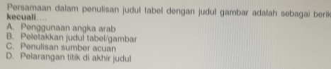 Persamaan dalam penulisan judul tabel dengan judul gambar adalah sebagai berik
kecuali....
A. Penggunaan angka arab
B. Peletakkan judul tabel/gambar
C. Penulisan sumber acuan
D. Pelarangan titik di akhir judul