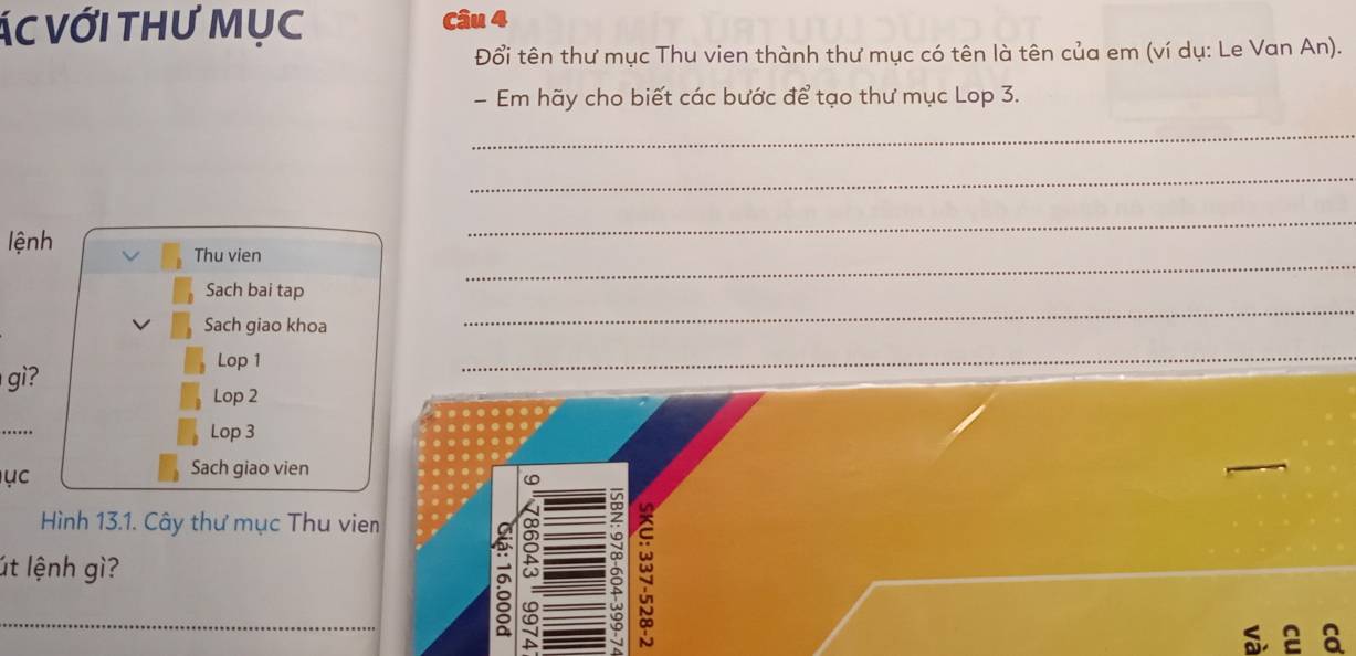 ÁC với tHư Mục 
Đổi tên thư mục Thu vien thành thư mục có tên là tên của em (ví dụ: Le Van An). 
Em hãy cho biết các bước để tạo thư mục Lop 3. 
_ 
_ 
_ 
lệnh 
_ 
Thu vien 
Sach bai tap 
Sach giao khoa 
_ 
Lop 1 
_ 
gì? 
_ 
Lop 2 
.. Lop 3
ục 
Sach giao vien 
Hình 13.1. Cây thư mục Thu vien 
út lệnh gì? 
a