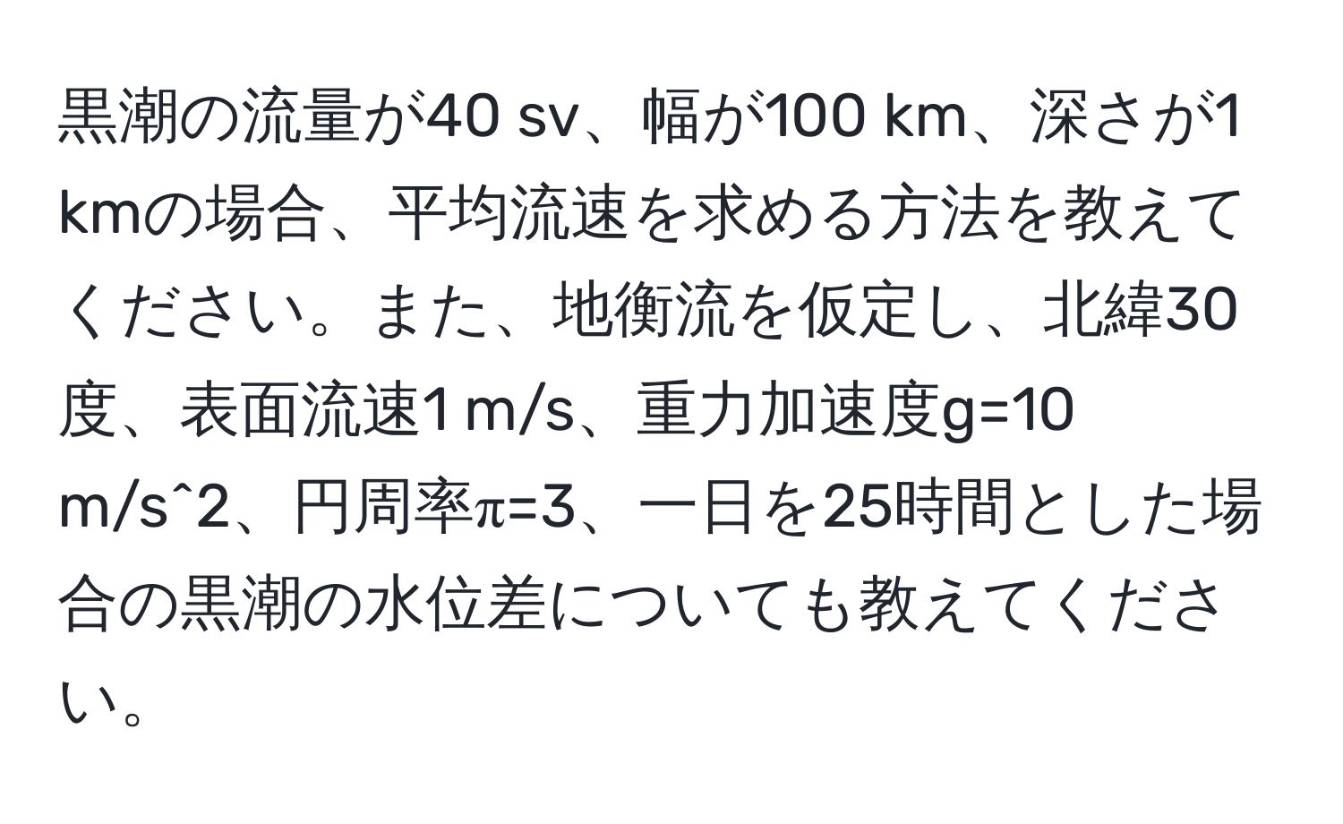 黒潮の流量が40 sv、幅が100 km、深さが1 kmの場合、平均流速を求める方法を教えてください。また、地衡流を仮定し、北緯30度、表面流速1 m/s、重力加速度g=10 m/s^2、円周率π=3、一日を25時間とした場合の黒潮の水位差についても教えてください。