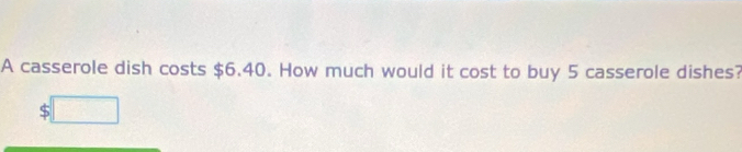 A casserole dish costs $6.40. How much would it cost to buy 5 casserole dishes? 
S