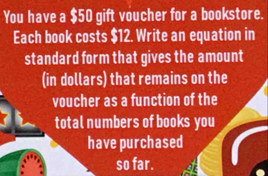 You have a $50 gift voucher for a bookstore. 
Each book costs $12. Write an equation in 
standard form that gives the amount 
(in dollars) that remains on the 
voucher as a function of the 
total numbers of books you 
have purchased 
so far.