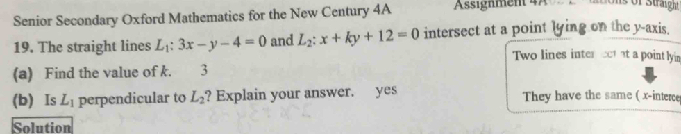 Senior Secondary Oxford Mathematics for the New Century 4A Assignment 4A 
ons of Straight 
19. The straight lines L_1:3x-y-4=0 and L_2:x+ky+12=0 intersect at a point lying on the y-axis. 
Two lines inter ect at a point lyin 
(a) Find the value of k. 3 
(b) Is L_1 perpendicular to L_2 ? Explain your answer. yes They have the same ( x -interce 
Solution