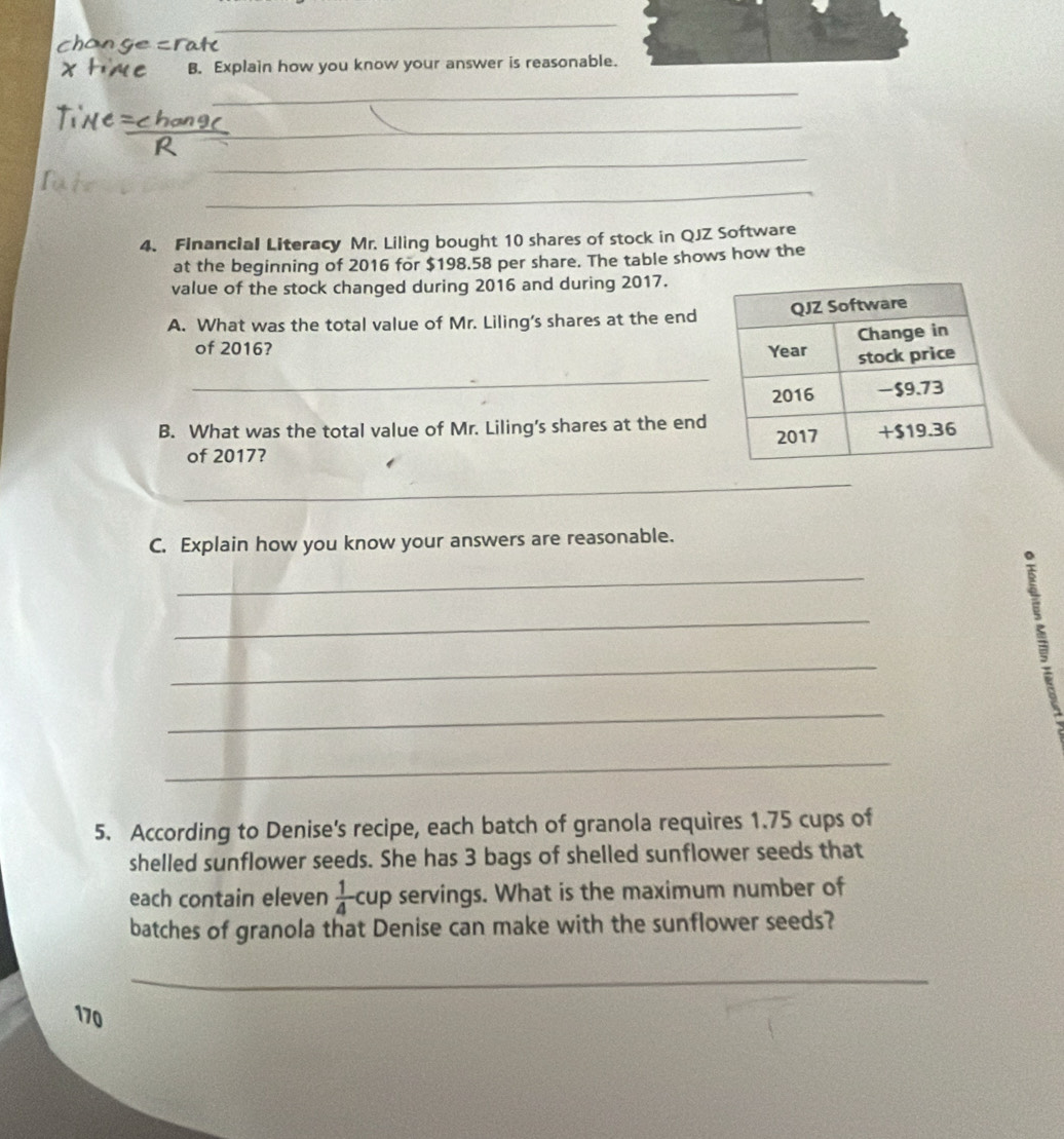 Explain how you know your answer is reasonable 
_ 
_ 
_ 
_ 
4. Financial Literacy Mr. Liling bought 10 shares of stock in QJZ Software 
at the beginning of 2016 for $198.58 per share. The table shows how the 
value of the stock changed during 2016 and during 2017. 
A. What was the total value of Mr. Liling’s shares at the end 
of 2016? 
_ 
B. What was the total value of Mr. Liling's shares at the end 
of 2017? 
_ 
_ 
_ 
C. Explain how you know your answers are reasonable. 
_ 
_ 
_ 
_ 
_ 
5. According to Denise's recipe, each batch of granola requires 1.75 cups of 
shelled sunflower seeds. She has 3 bags of shelled sunflower seeds that 
each contain eleven  1/4  cup servings. What is the maximum number of 
batches of granola that Denise can make with the sunflower seeds? 
_
170