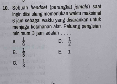 Sebuah headset (perangkat jemala) saat
ingin diisi ulang memerlukan waktu maksimal
6 jam sebagai waktu yang disarankan untuk
menjaga ketahanan alat. Peluang pengisian
minimum 3 jam adalah . . . .
A.  1/6   1/2 
D.
B.  1/5  E. 1
C.  1/3 